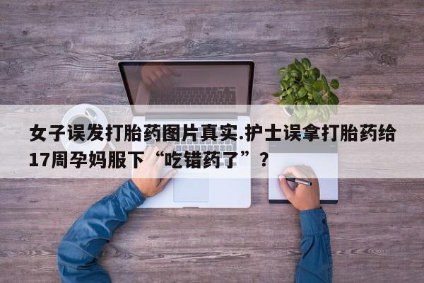 哪里有米索前列醇片女子误发打胎药图片真实.护士误拿打胎药给17周孕妈服下“吃错药了”？
