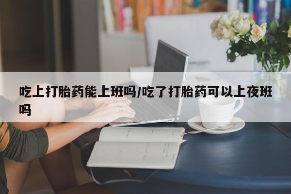 哪里有米索前列醇片吃上打胎药能上班吗/吃了打胎药可以上夜班吗