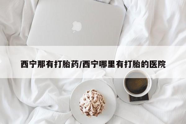 哪里有米索前列醇片西宁那有打胎药/西宁哪里有打胎的医院