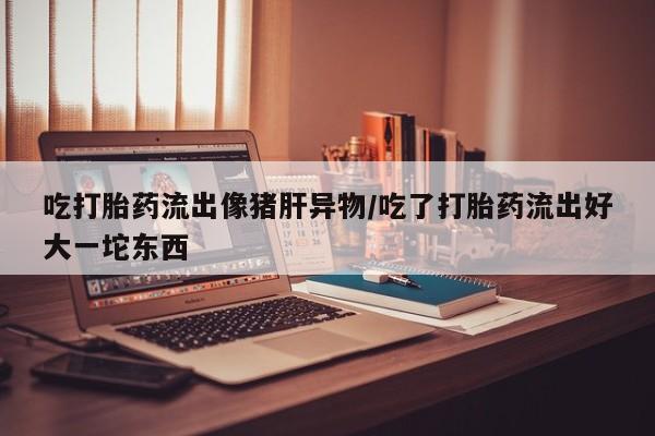 哪里有米索前列醇片吃打胎药流出像猪肝异物/吃了打胎药流出好大一坨东西