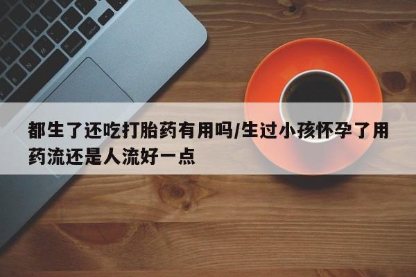 哪里有米索前列醇片都生了还吃打胎药有用吗/生过小孩怀孕了用药流还是人流好一点