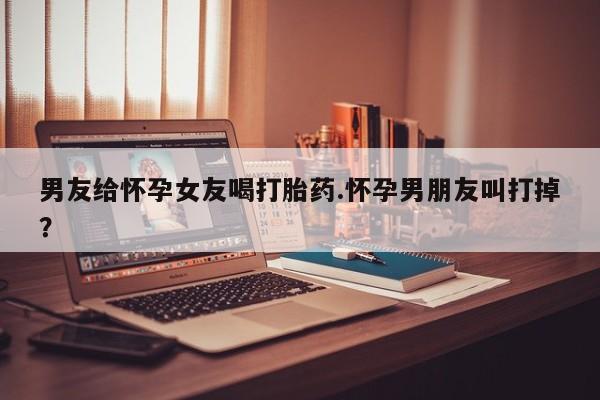 哪里有米索前列醇片男友给怀孕女友喝打胎药.怀孕男朋友叫打掉？