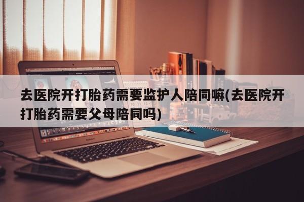 哪里有米索前列醇片去医院开打胎药需要监护人陪同嘛(去医院开打胎药需要父母陪同吗)