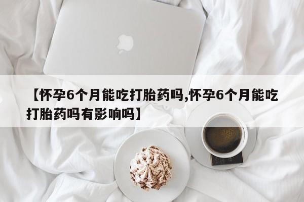 哪里有米索前列醇片【怀孕6个月能吃打胎药吗,怀孕6个月能吃打胎药吗有影响吗】