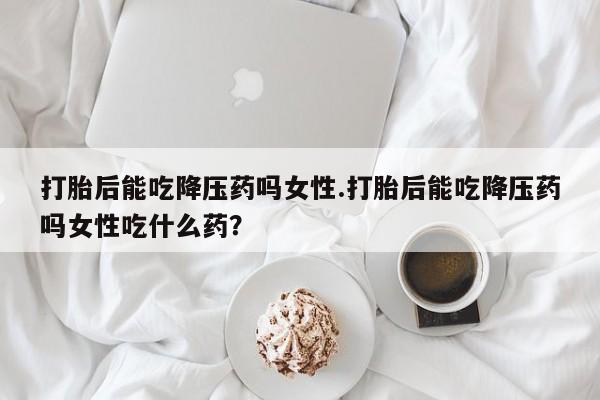 哪里有米索前列醇片打胎后能吃降压药吗女性.打胎后能吃降压药吗女性吃什么药？