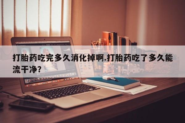 哪里有米索前列醇片打胎药吃完多久消化掉啊.打胎药吃了多久能流干净？