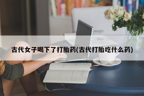 哪里有米索前列醇片古代女子喝下了打胎药(古代打胎吃什么药)