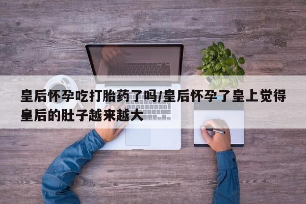 哪里有米索前列醇片皇后怀孕吃打胎药了吗/皇后怀孕了皇上觉得皇后的肚子越来越大