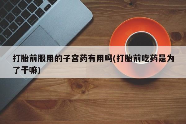 哪里有米索前列醇片打胎前服用的子宫药有用吗(打胎前吃药是为了干嘛)
