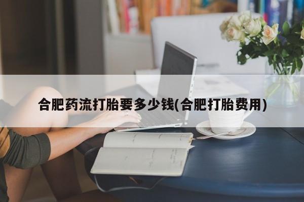 哪里有米索前列醇片合肥药流打胎要多少钱(合肥打胎费用)